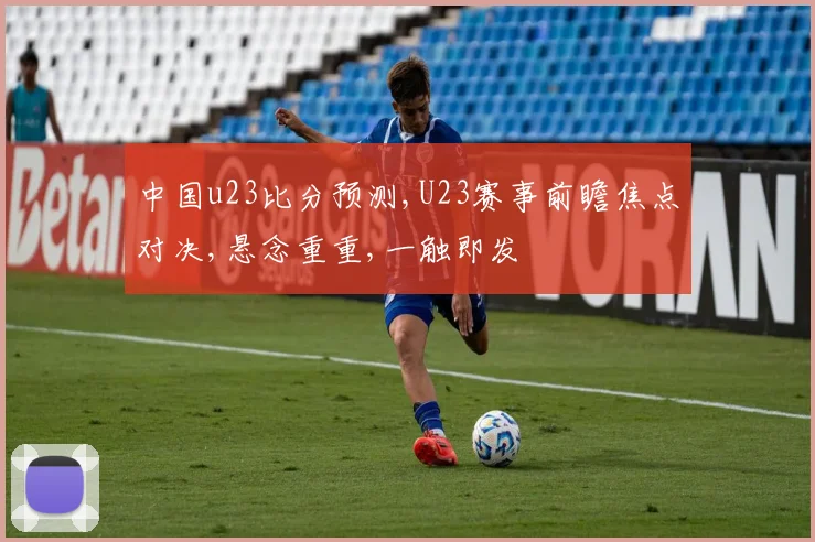 中国u23比分预测,U23赛事前瞻焦点对决,悬念重重,一触即发