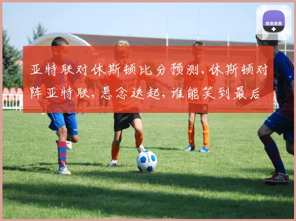 亚特联对休斯顿比分预测,休斯顿对阵亚特联,悬念迭起,谁能笑到最后