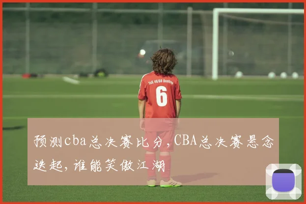 预测cba总决赛比分,CBA总决赛悬念迭起,谁能笑傲江湖